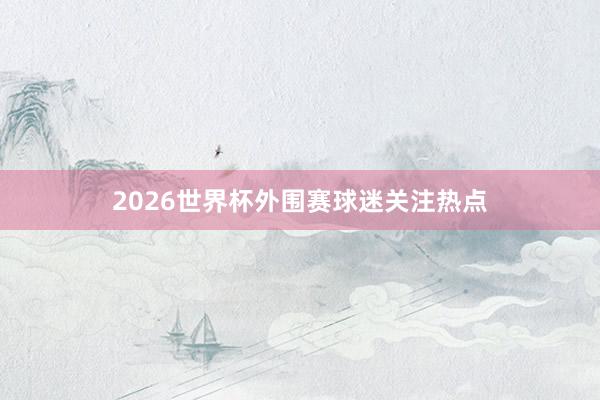 2026世界杯外围赛球迷关注热点