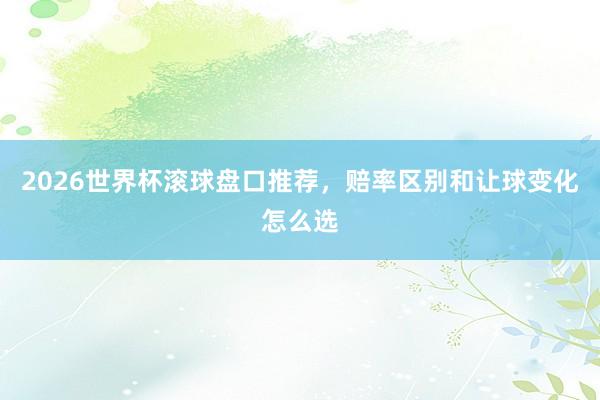 2026世界杯滚球盘口推荐，赔率区别和让球变化怎么选